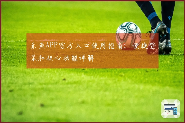乐鱼APP官方入口使用指南：便捷登录和核心功能详解