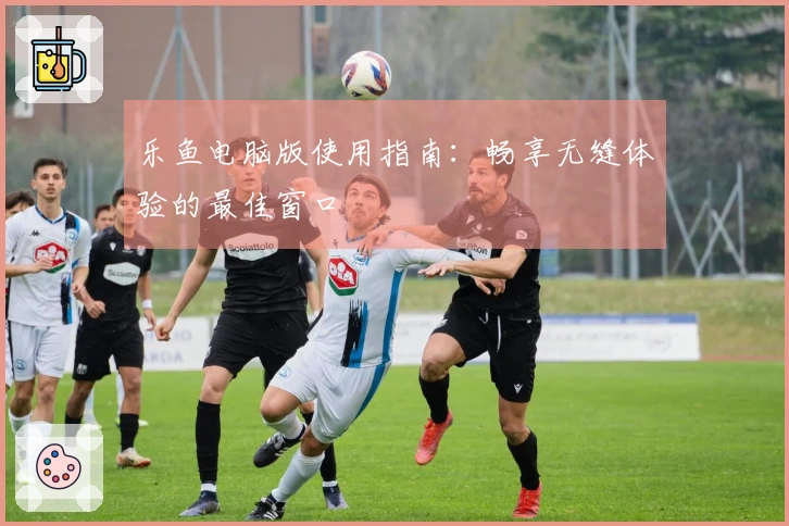 乐鱼电脑版使用指南:畅享无缝体验的最佳窗口