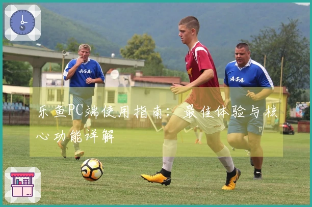 乐鱼PC端使用指南：最佳体验与核心功能详解