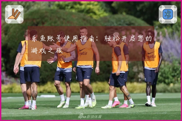 乐鱼账号使用指南：轻松开启您的游戏之旅