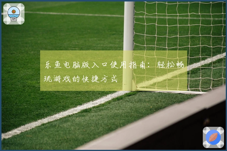 乐鱼电脑版入口使用指南：轻松畅玩游戏的快捷方式