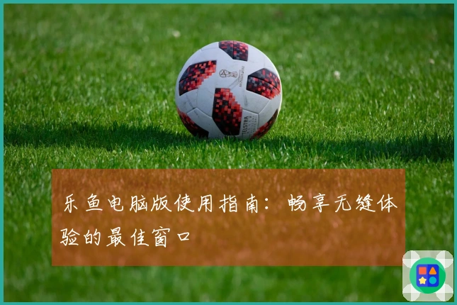 乐鱼电脑版使用指南：畅享无缝体验的最佳窗口