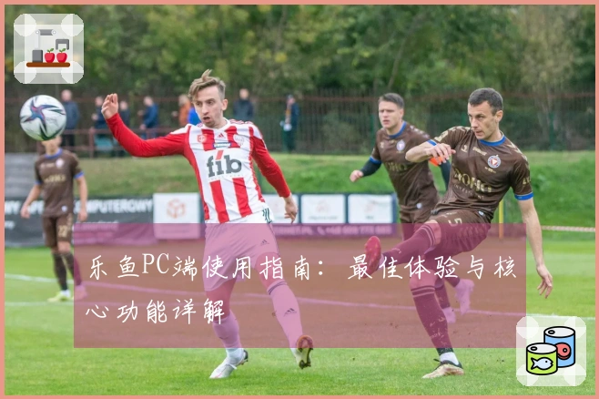 乐鱼PC端使用指南：最佳体验与核心功能详解