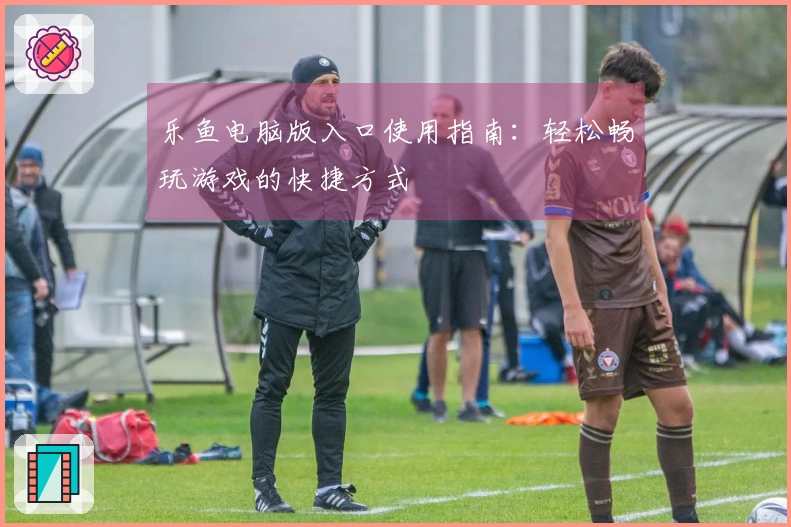 乐鱼电脑版入口使用指南：轻松畅玩游戏的快捷方式