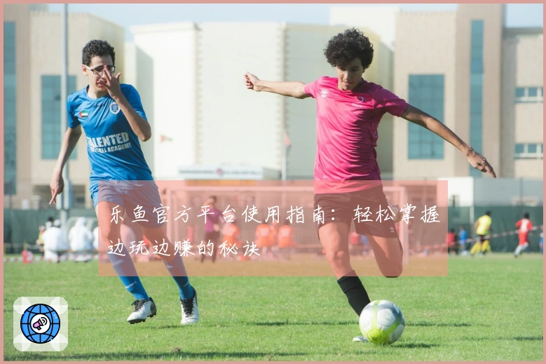 乐鱼官方平台使用指南：轻松掌握边玩边赚的秘诀